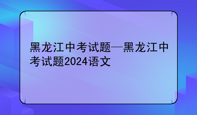 黑龙江中考试题—黑龙江中考试题2024语文