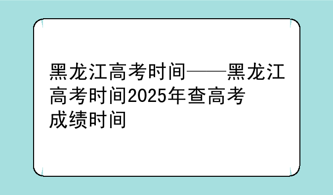 黑龙江高考时间——黑龙江高考时间2025年查高考成绩时间