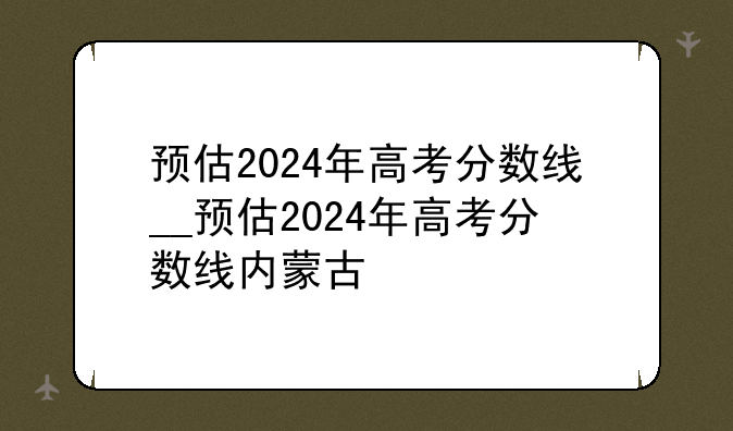 预估2024年高考分数线__预估2024年高考分数线内蒙古