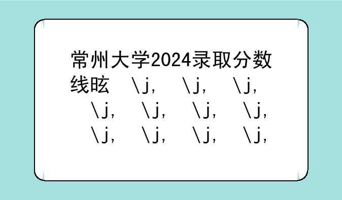 常州大学2024录取分数线是多少——今年大学最低录取分数线是多少