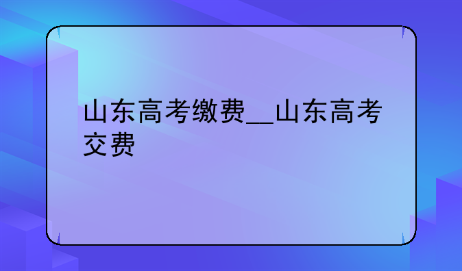 山东高考缴费__山东高考交费