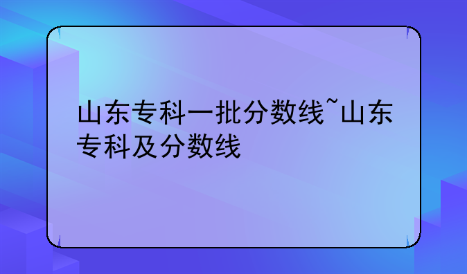 山东专科一批分数线~山东专科及分数线