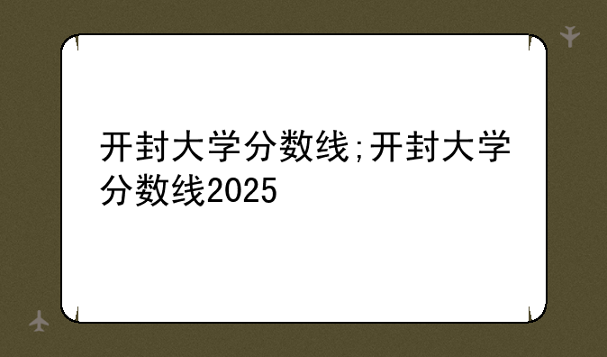 开封大学分数线;开封大学分数线2025