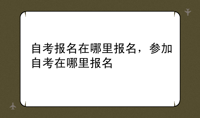 自考报名在哪里报名，参加自考在哪里报名