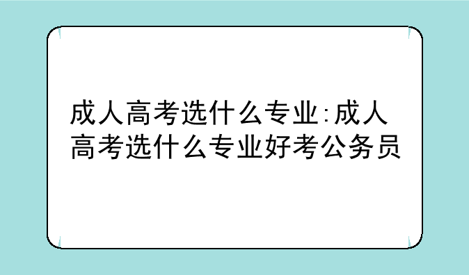 成人高考选什么专业:成人高考选什么专业好考公务员