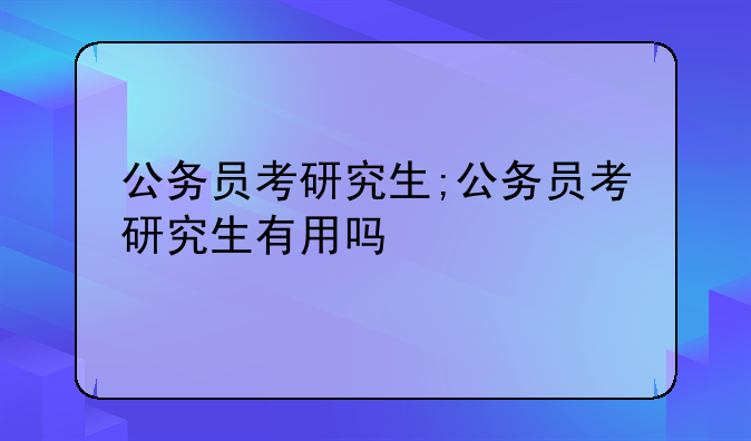公务员考研究生;公务员考研究生有用吗