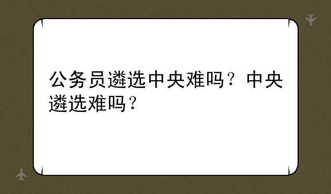 公务员遴选中央难吗？中央遴选难吗？