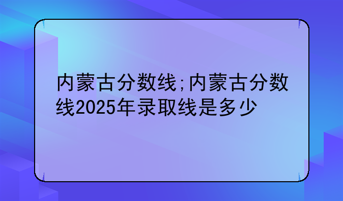 内蒙古分数线;内蒙古分数线2025年录取线是多少